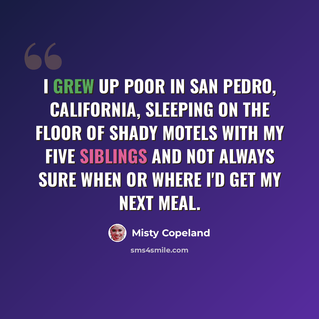 “I grew up poor in San Pedro, California, sleeping on the floor of shady motels with my five siblings and not always sure when or where I'd get my next meal.” quote by Misty Copeland