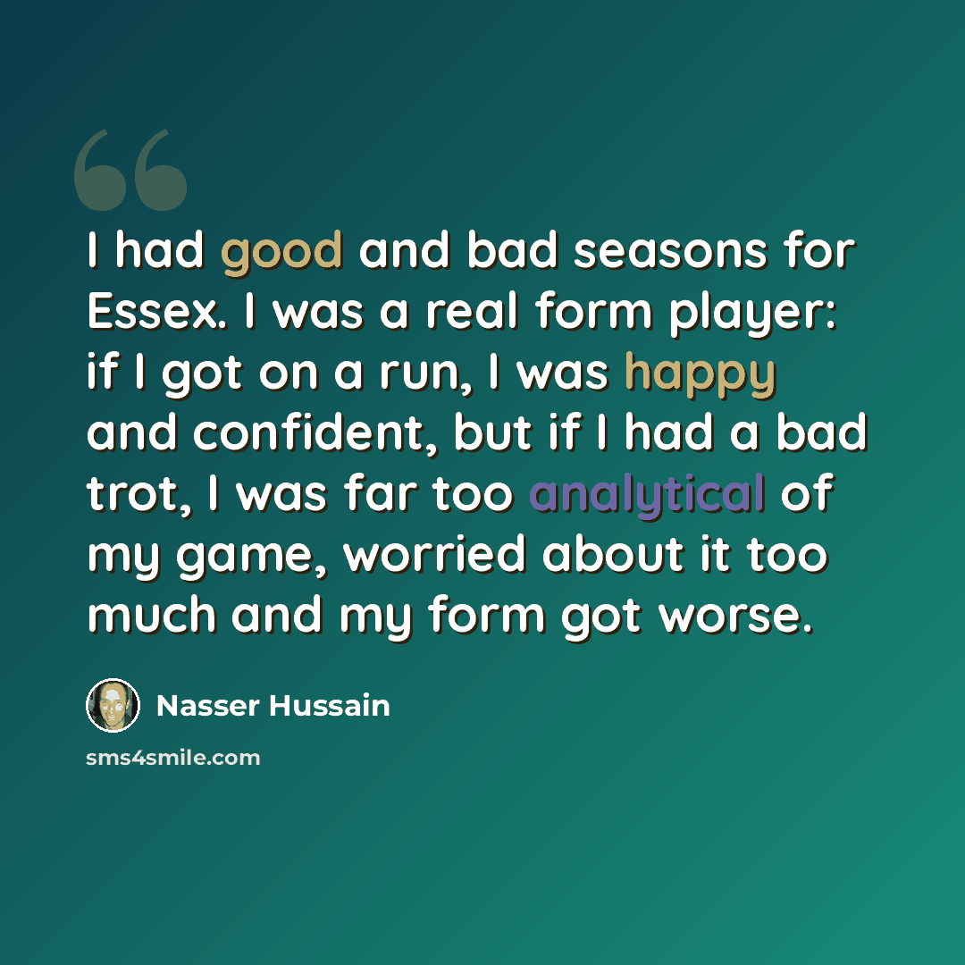 “I had good and bad seasons for Essex. I was a real form player: if I got on a run, I was happy and confident, but if I had a bad trot, I was far too analytical of my game, worried about it too much and my form got worse.” quote by Nasser Hussain