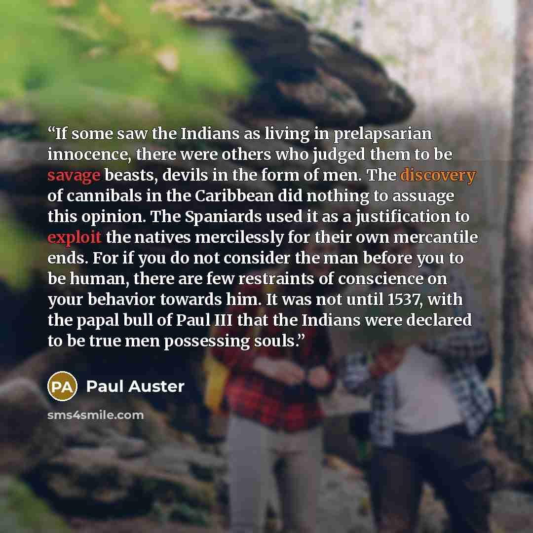 “If some saw the Indians as living in prelapsarian innocence, there were others who judged them to be savage beasts, devils in the form of men. The discovery of cannibals in the Caribbean did nothing to assuage this opinion. The Spaniards used it as a justification to exploit the natives…” quote by Paul Auster