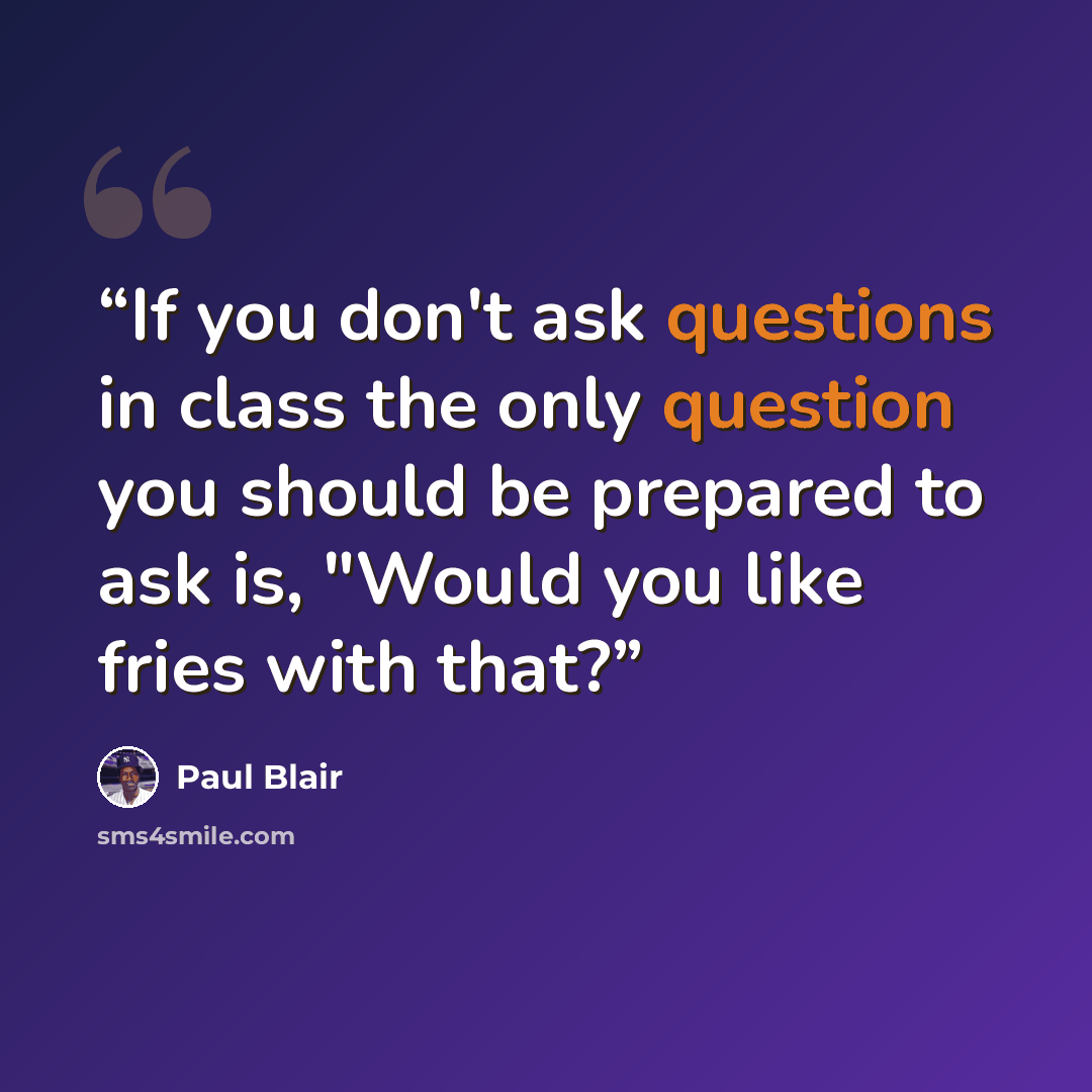 “If you don't ask questions in class the only question you should be prepared to ask is, "Would you like fries with that?” quote by Paul Blair