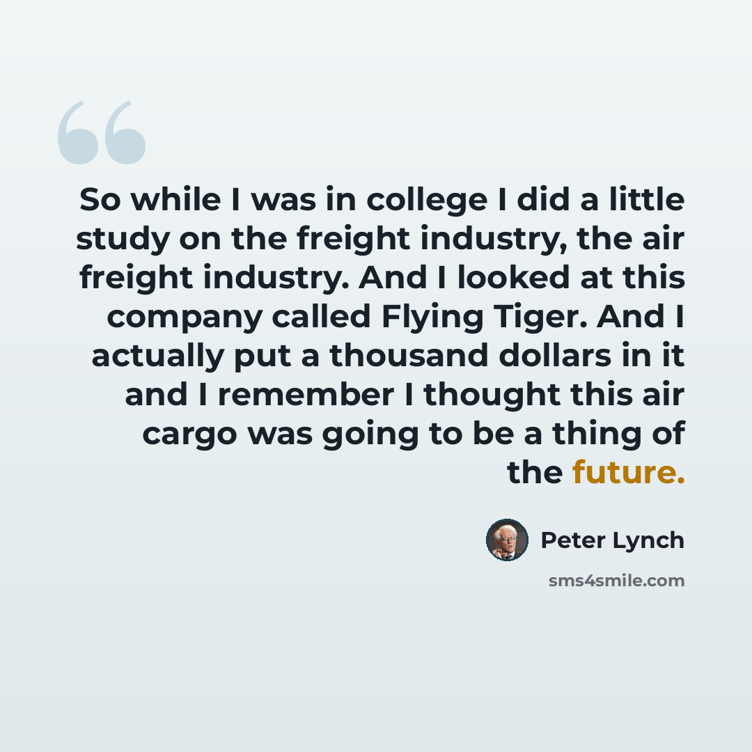 “So while I was in college I did a little study on the freight industry, the air freight industry. And I looked at this company called Flying Tiger. And I actually put a thousand dollars in it and I remember I thought this air cargo was going to be a thing of the future.” quote by Peter Lynch