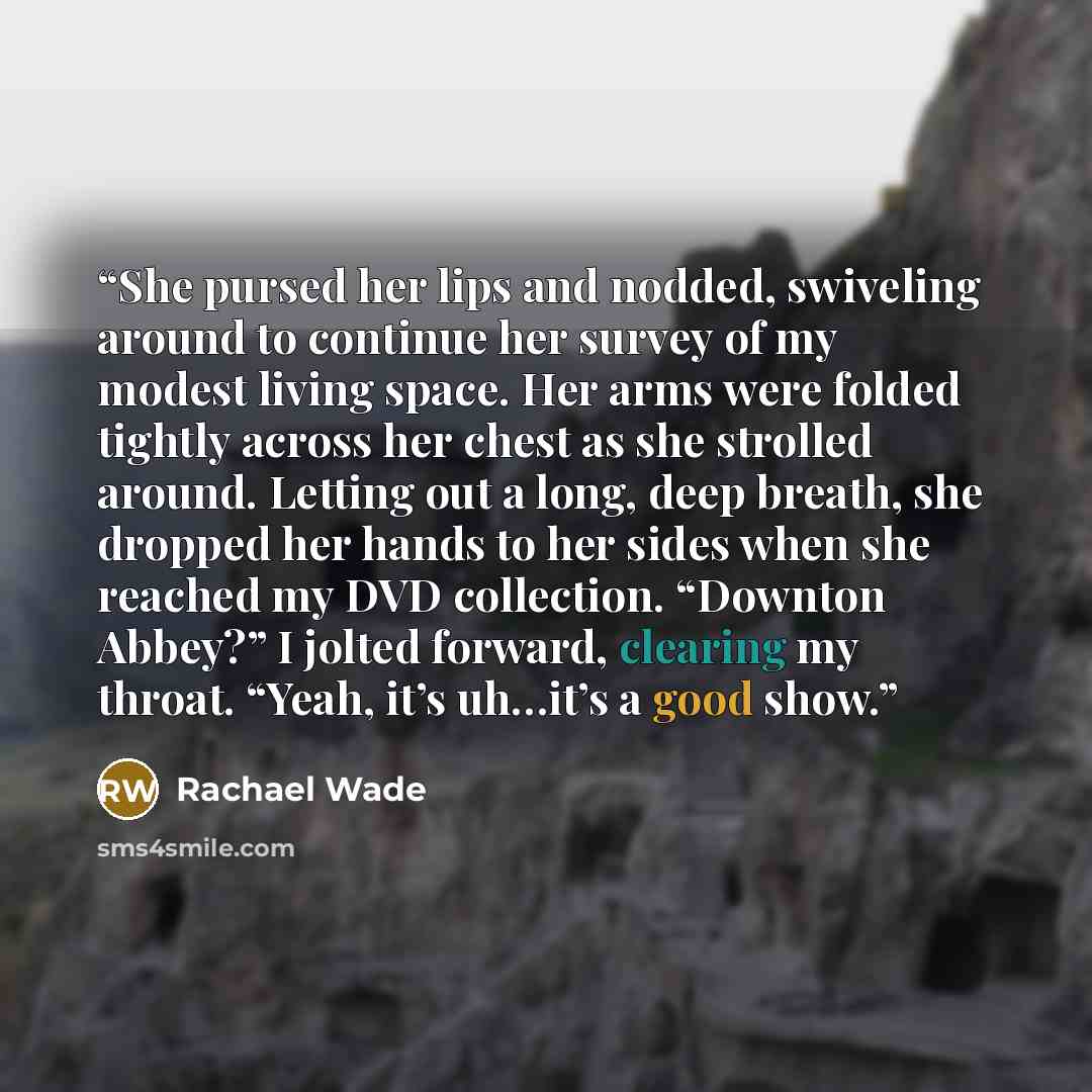 “She pursed her lips and nodded, swiveling around to continue her survey of my modest living space. Her arms were folded tightly across her chest as she strolled around. Letting out a long, deep breath, she dropped her hands to her sides when she reached my DVD collection. “Downton Abbey?” I jolted…” quote by Rachael Wade