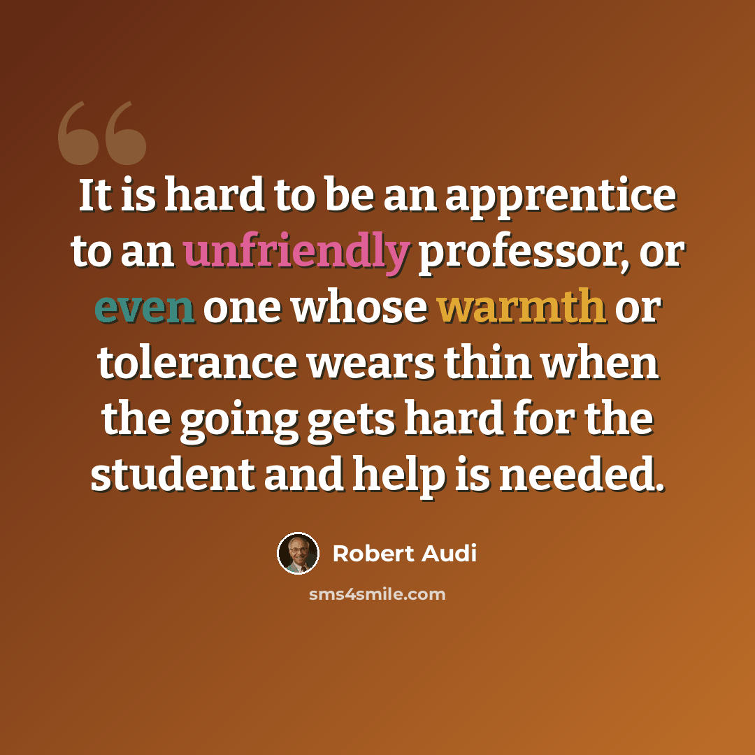 “It is hard to be an apprentice to an unfriendly professor, or even one whose warmth or tolerance wears thin when the going gets hard for the student and help is needed.” quote by Robert Audi
