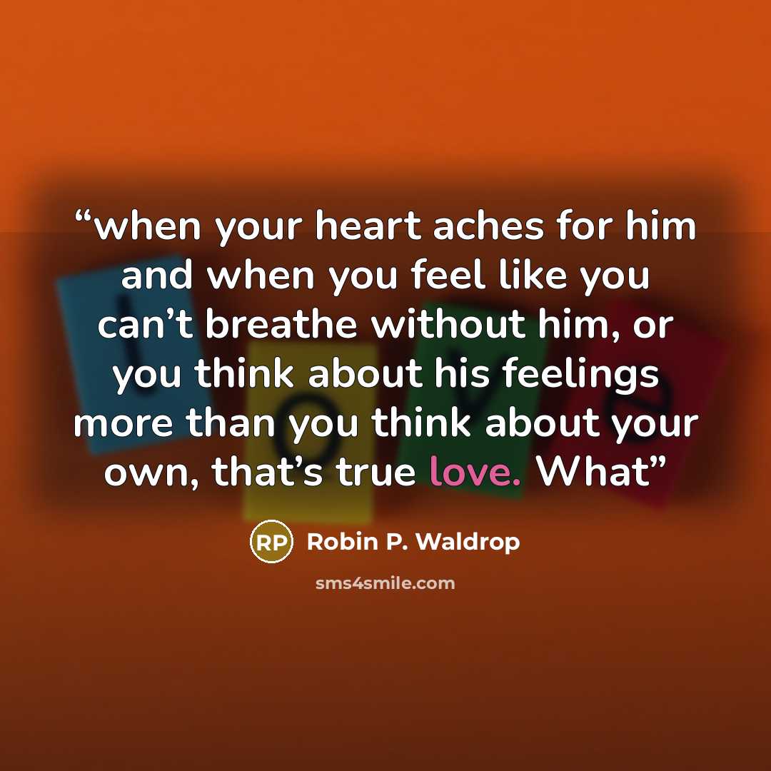 “when your heart aches for him and when you feel like you can’t breathe without him, or you think about his feelings more than you think about your own, that’s true love. What” quote by Robin P. Waldrop