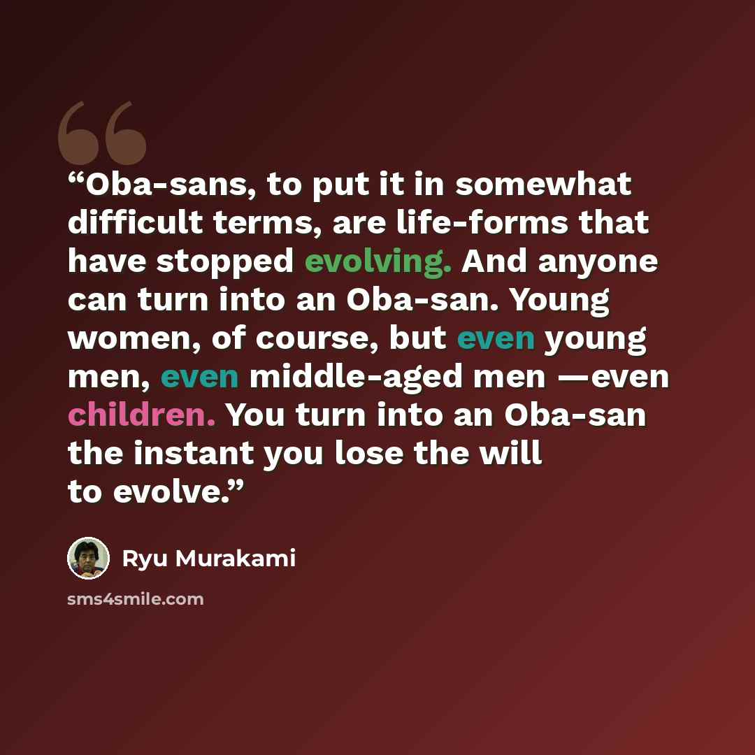 “Oba-sans, to put it in somewhat difficult terms, are life-forms that have stopped evolving. And anyone can turn into an Oba-san. Young women, of course, but even young men, even middle-aged men —even children. You turn into an Oba-san the instant you lose the will to evolve.” quote by Ryū Murakami