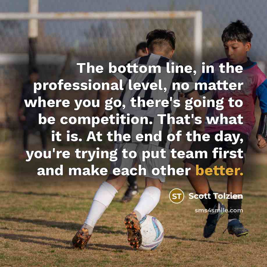 “The bottom line, in the professional level, no matter where you go, there's going to be competition. That's what it is. At the end of the day, you're trying to put team first and make each other better.” quote by Scott Tolzien