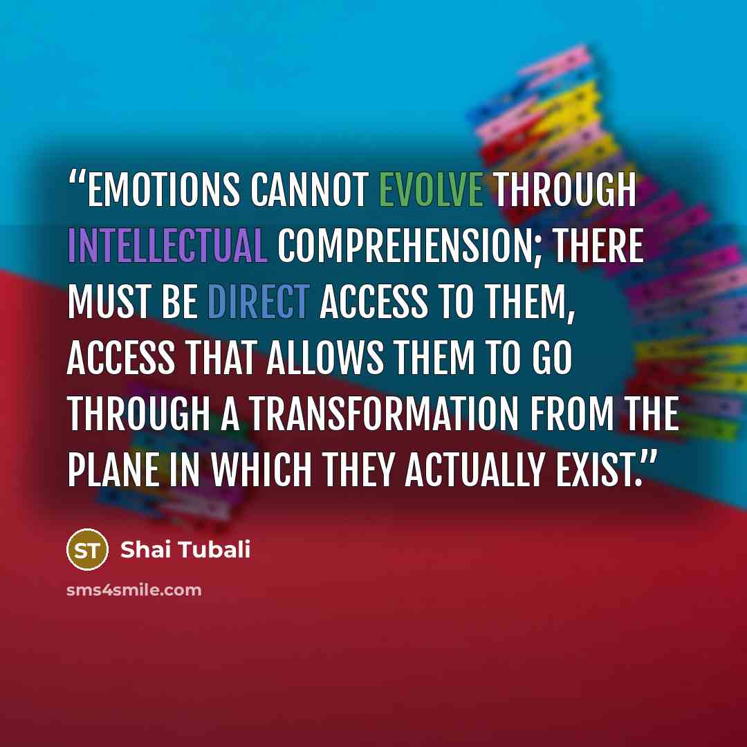 “Emotions cannot evolve through intellectual comprehension; there must be direct access to them, access that allows them to go through a transformation from the plane in which they actually exist.” quote by Shai Tubali