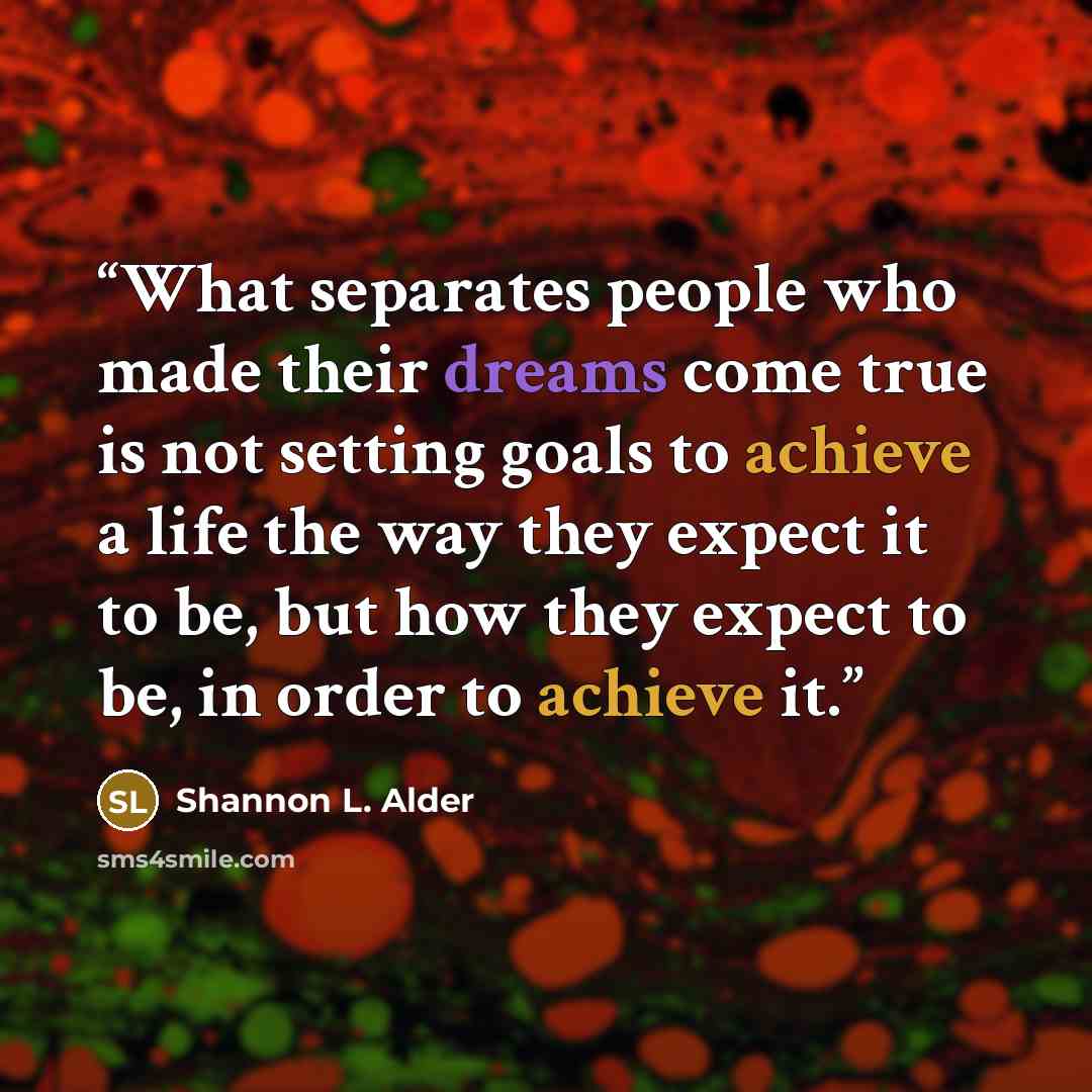 “What separates people who made their dreams come true is not setting goals to achieve a life the way they expect it to be, but how they expect to be, in order to achieve it.” quote by Shannon L. Alder
