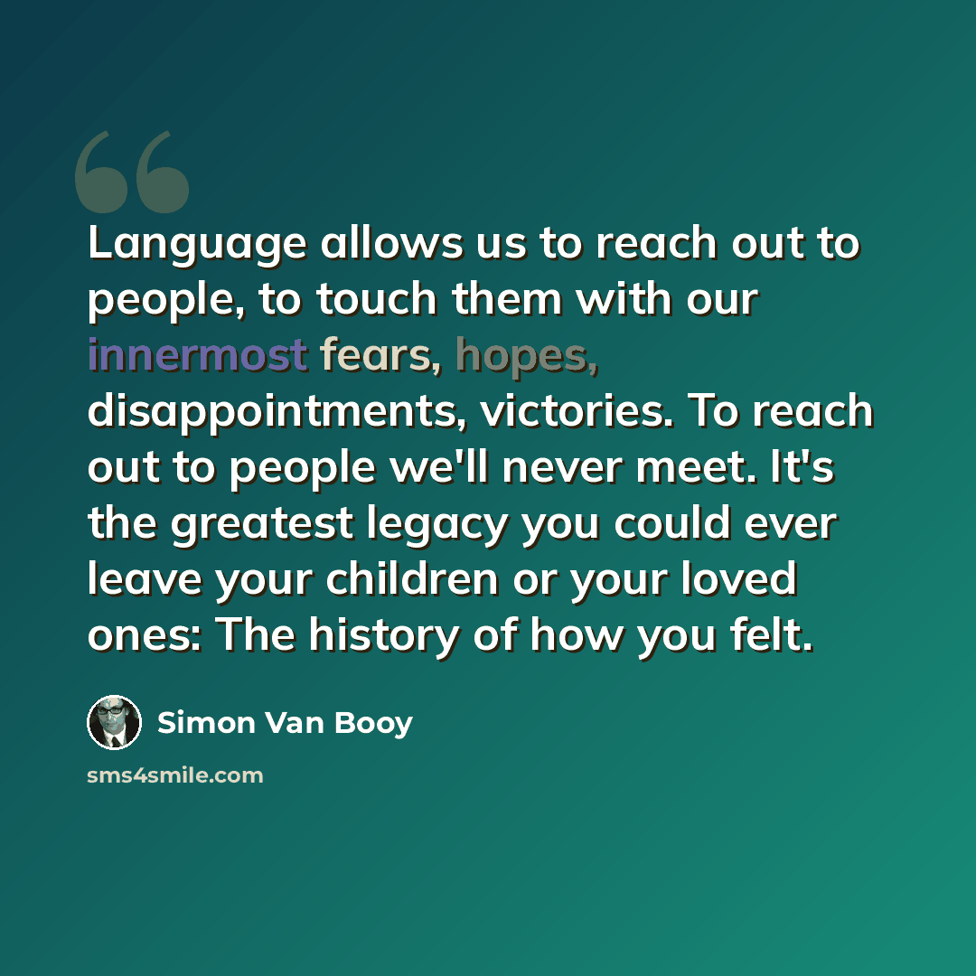 “Language allows us to reach out to people, to touch them with our innermost fears, hopes, disappointments, victories. To reach out to people we'll never meet. It's the greatest legacy you could ever leave your children or your loved ones: The history of how you felt.” quote by Simon Van Booy
