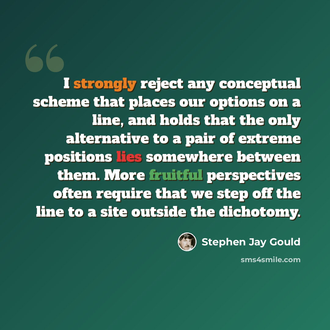 “I strongly reject any conceptual scheme that places our options on a line, and holds that the only alternative to a pair of extreme positions lies somewhere between them. More fruitful perspectives often require that we step off the line to a site outside the dichotomy.” quote by Stephen Jay Gould