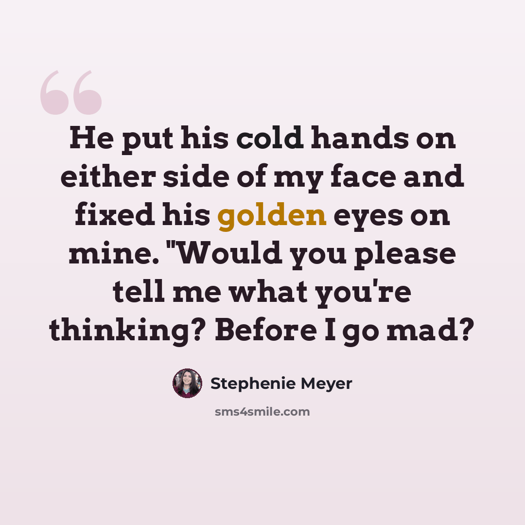 “He put his cold hands on either side of my face and fixed his golden eyes on mine. "Would you please tell me what you're thinking? Before I go mad?” quote by Stephenie Meyer
