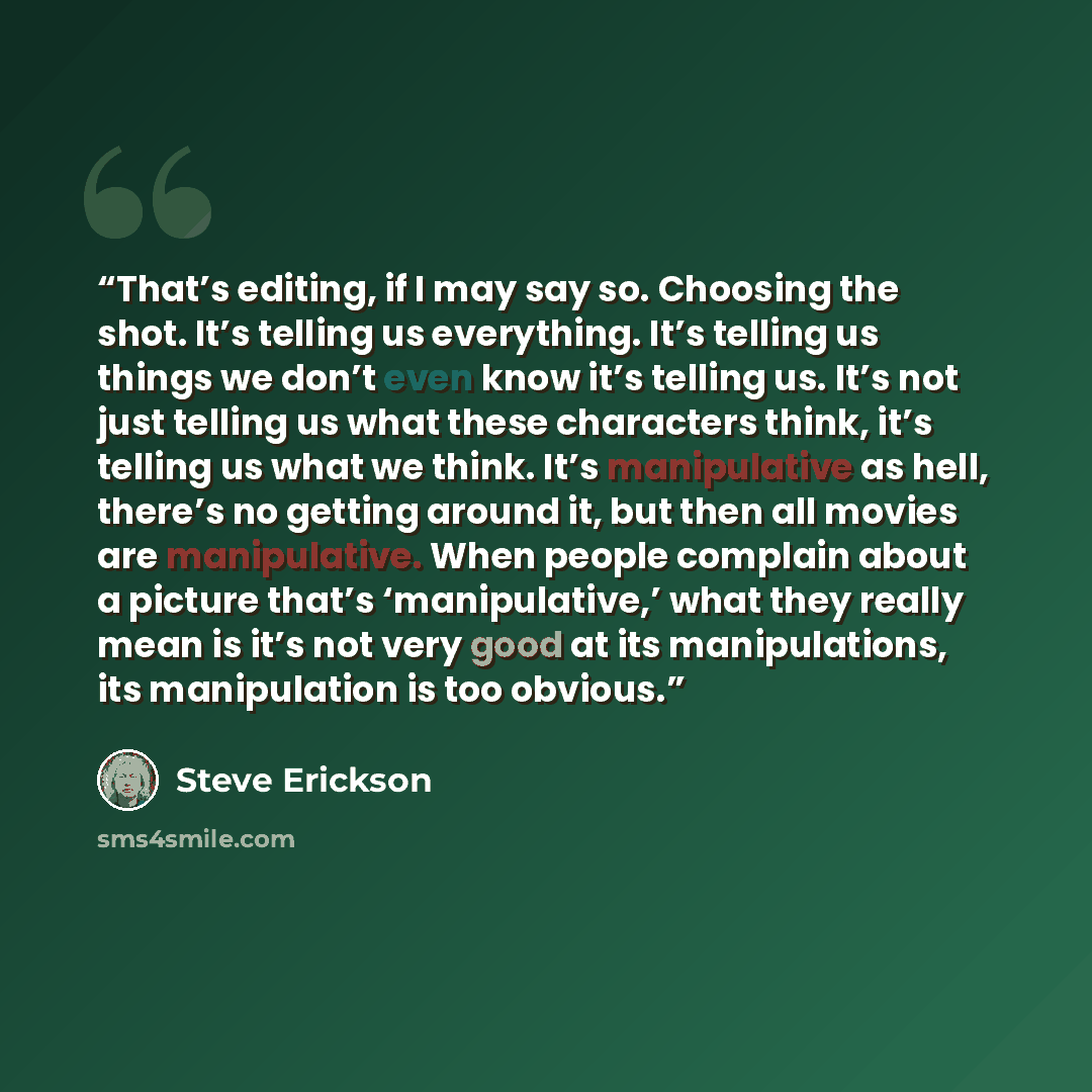 “That’s editing, if I may say so. Choosing the shot. It’s telling us everything. It’s telling us things we don’t even know it’s telling us. It’s not just telling us what these characters think, it’s telling us what we think. It’s manipulative as hell, there’s no getting around it, but then all…” quote by Steve Erickson
