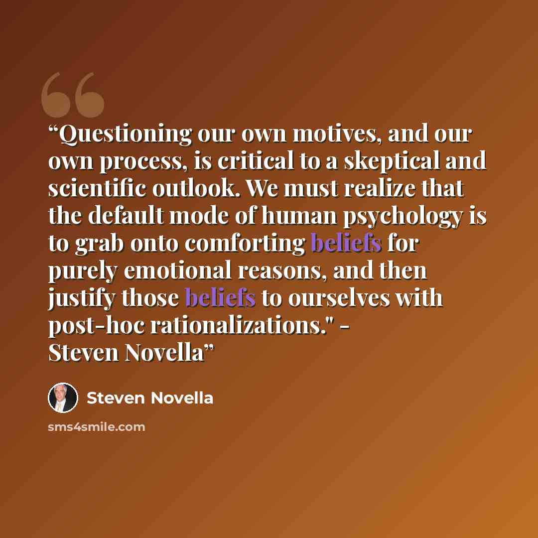 “Questioning our own motives, and our own process, is critical to a skeptical and scientific outlook. We must realize that the default mode of human psychology is to grab onto comforting beliefs for purely emotional reasons, and then justify those beliefs to ourselves with post-hoc…” quote by Steven Novella