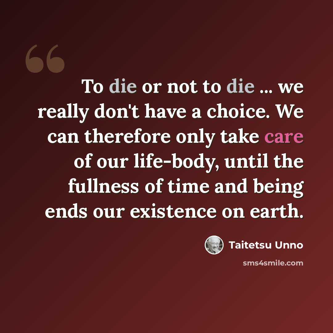 “To die or not to die ... we really don't have a choice. We can therefore only take care of our life-body, until the fullness of time and being ends our existence on earth.” quote by Taitetsu Unno