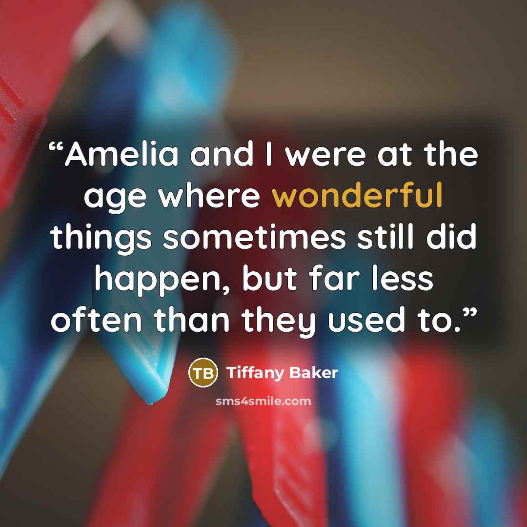 “Amelia and I were at the age where wonderful things sometimes still did happen, but far less often than they used to.” quote by Tiffany Baker