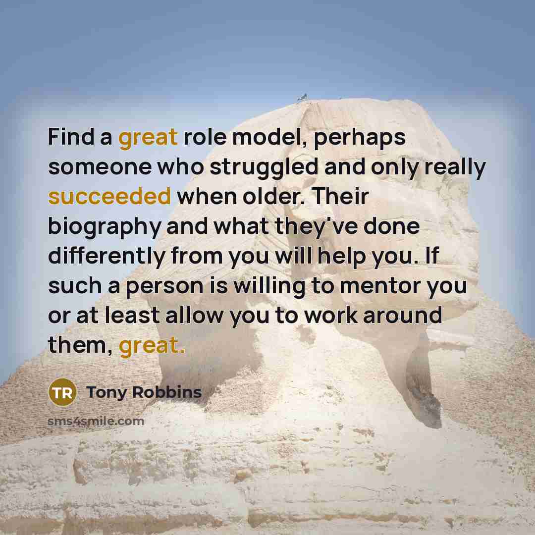 “Find a great role model, perhaps someone who struggled and only really succeeded when older. Their biography and what they've done differently from you will help you. If such a person is willing to mentor you or at least allow you to work around them, great.” quote by Tony Robbins
