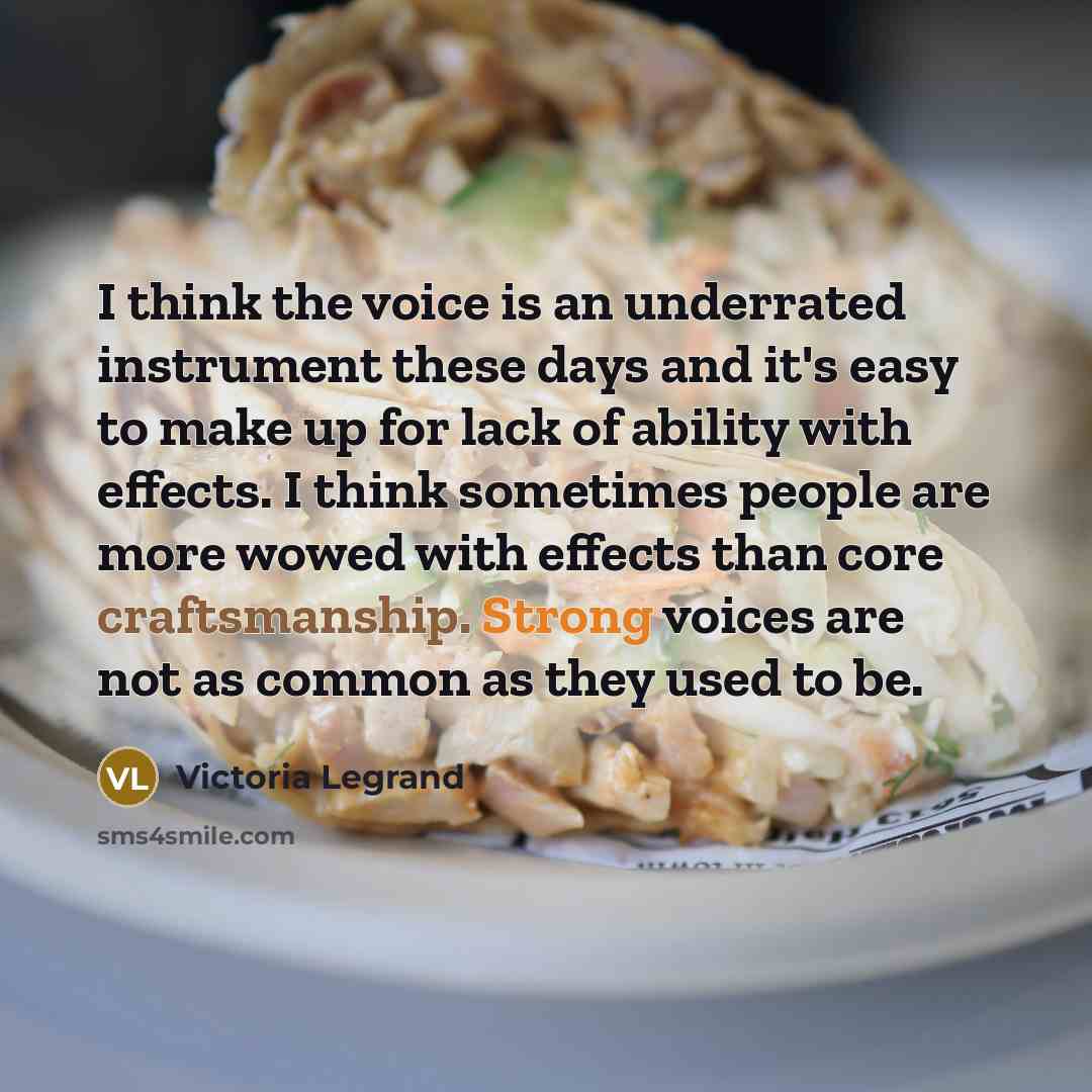 “I think the voice is an underrated instrument these days and it's easy to make up for lack of ability with effects. I think sometimes people are more wowed with effects than core craftsmanship. Strong voices are not as common as they used to be.” quote by Victoria Legrand