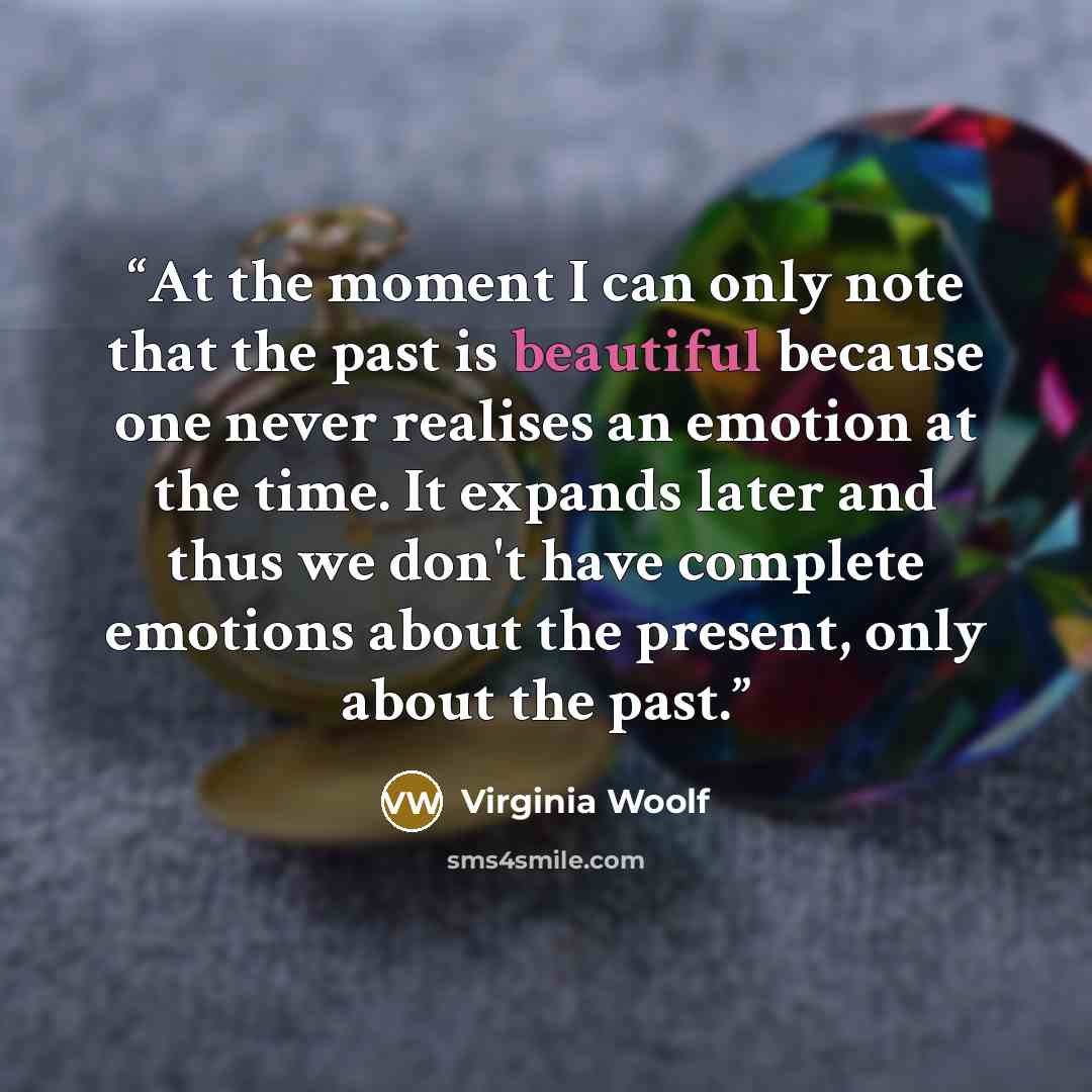“At the moment I can only note that the past is beautiful because one never realises an emotion at the time. It expands later and thus we don't have complete emotions about the present, only about the past.” quote by Virginia Woolf