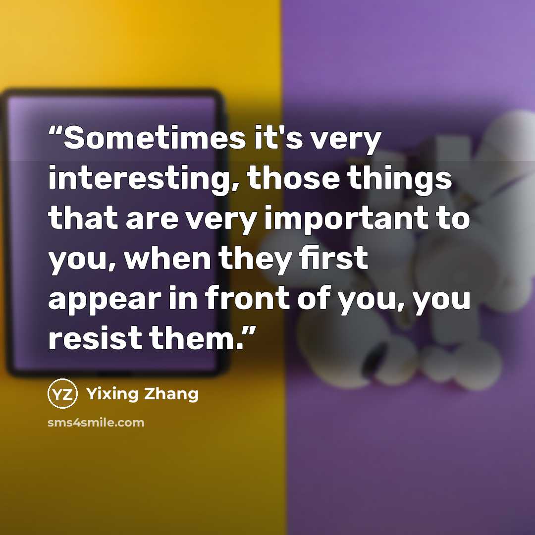 “Sometimes it's very interesting, those things that are very important to you, when they first appear in front of you, you resist them.” quote by Yixing Zhang