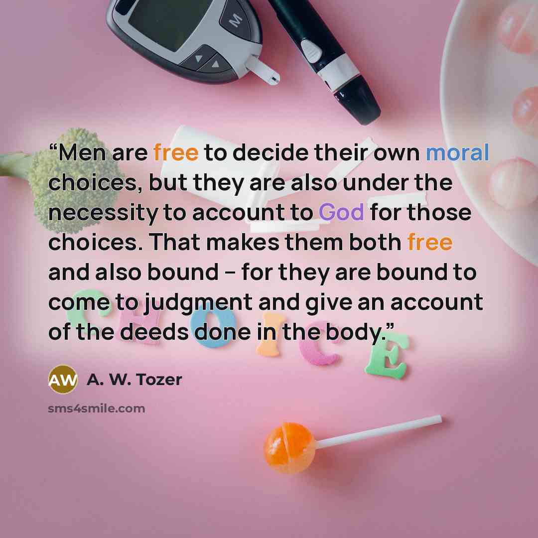 “Men are free to decide their own moral choices, but they are also under the necessity to account to God for those choices. That makes them both free and also bound – for they are bound to come to judgment and give an account of the deeds done in the body.” quote by A. W. Tozer