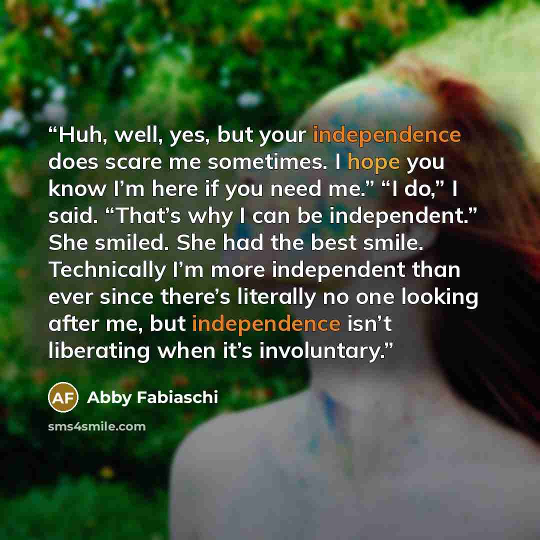 “Huh, well, yes, but your independence does scare me sometimes. I hope you know I’m here if you need me.” “I do,” I said. “That’s why I can be independent.” She smiled. She had the best smile. Technically I’m more independent than ever since there’s literally no one looking after me, but…” quote by Abby Fabiaschi