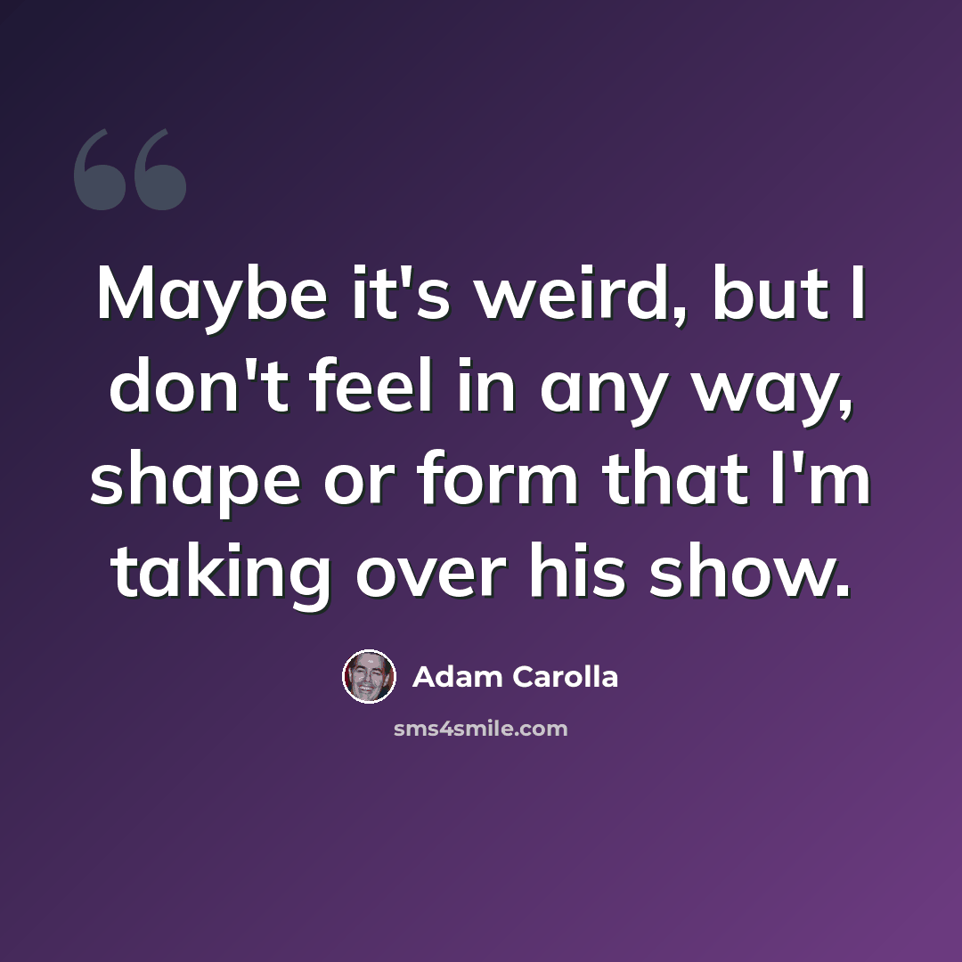 “Maybe it's weird, but I don't feel in any way, shape or form that I'm taking over his show.” quote by Adam Carolla