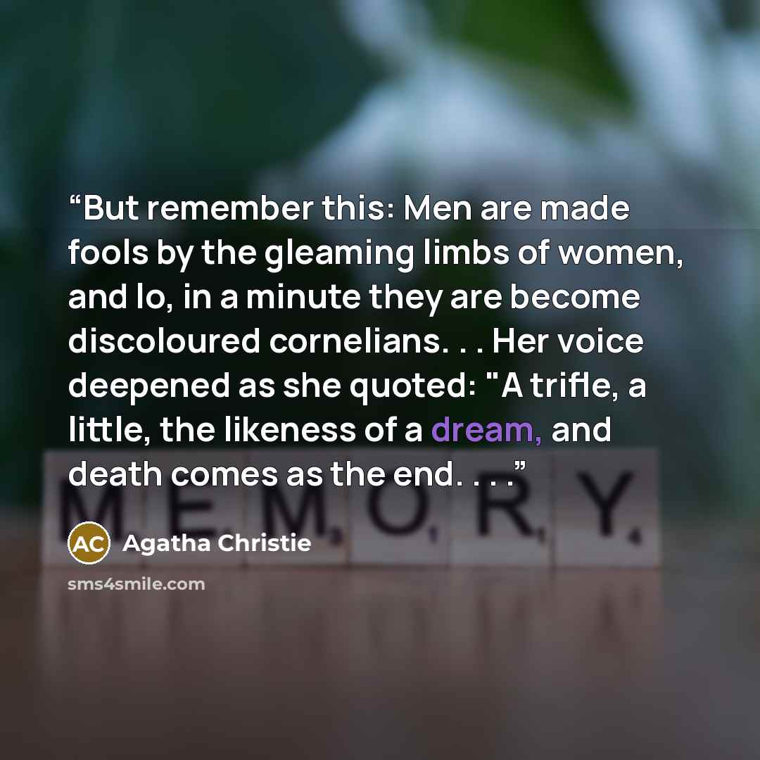 “But remember this: Men are made fools by the gleaming limbs of women, and lo, in a minute they are become discoloured cornelians. . . Her voice deepened as she quoted: "A trifle, a little, the likeness of a dream, and death comes as the end. . . .” quote by Agatha Christie