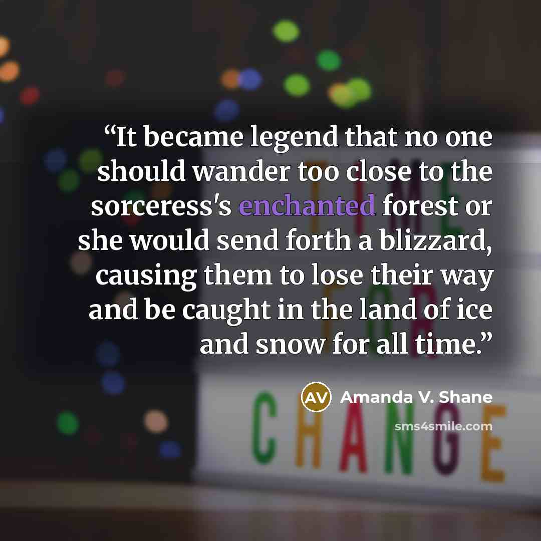 “It became legend that no one should wander too close to the sorceress's enchanted forest or she would send forth a blizzard, causing them to lose their way and be caught in the land of ice and snow for all time.” quote by Amanda V. Shane