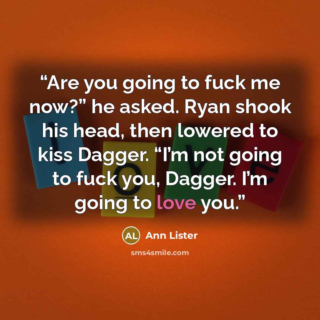 “Are you going to fuck me now?” he asked. Ryan shook his head, then lowered to kiss Dagger. “I’m not going to fuck you, Dagger. I’m going to love you.” quote by Ann Lister