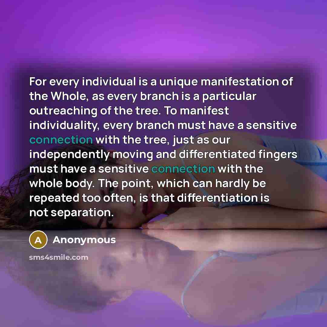 “For every individual is a unique manifestation of the Whole, as every branch is a particular outreaching of the tree. To manifest individuality, every branch must have a sensitive connection with the tree, just as our independently moving and differentiated fingers must have a sensitive connection…” quote by Anonymous
