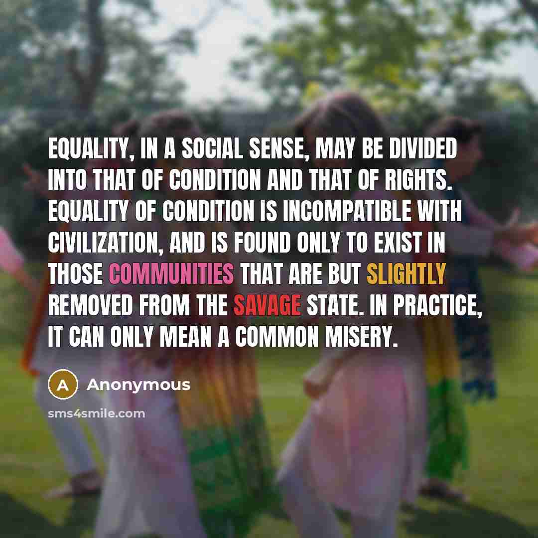 “Equality, in a social sense, may be divided into that of condition and that of rights. Equality of condition is incompatible with civilization, and is found only to exist in those communities that are but slightly removed from the savage state. In practice, it can only mean a common misery.” quote by Anonymous