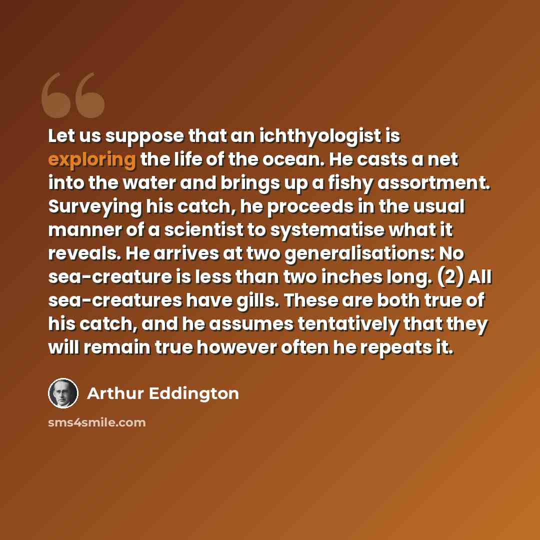 “Let us suppose that an ichthyologist is exploring the life of the ocean. He casts a net into the water and brings up a fishy assortment. Surveying his catch, he proceeds in the usual manner of a scientist to systematise what it reveals. He arrives at two generalisations: No sea-creature is less…” quote by Arthur Eddington