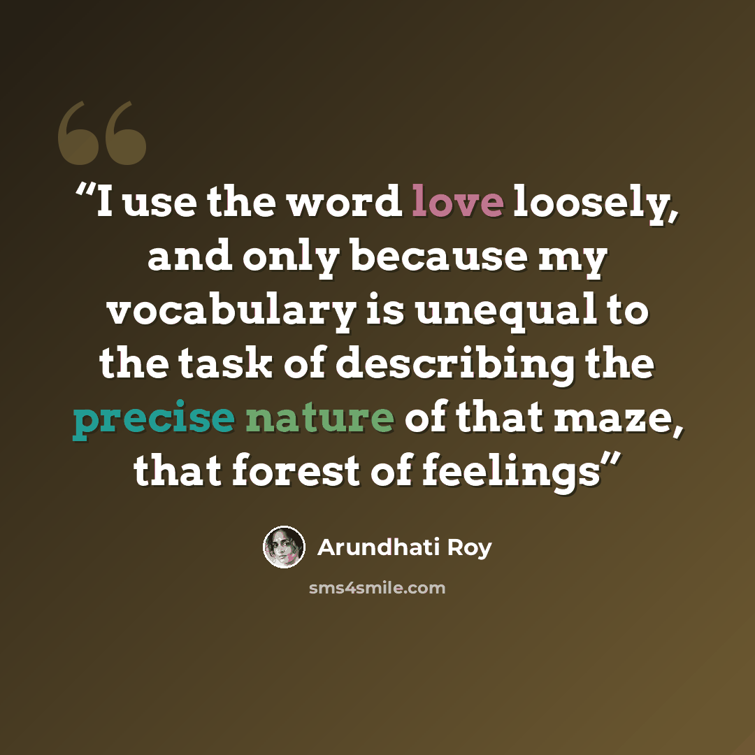 “I use the word love loosely, and only because my vocabulary is unequal to the task of describing the precise nature of that maze, that forest of feelings” quote by Arundhati Roy
