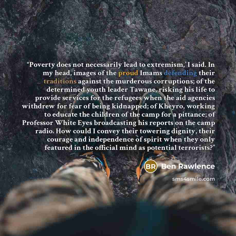 “Poverty does not necessarily lead to extremism,’ I said. In my head, images of the proud Imams defending their traditions against the murderous corruptions; of the determined youth leader Tawane, risking his life to provide services for the refugees when the aid agencies withdrew for fear of being…” quote by Ben Rawlence