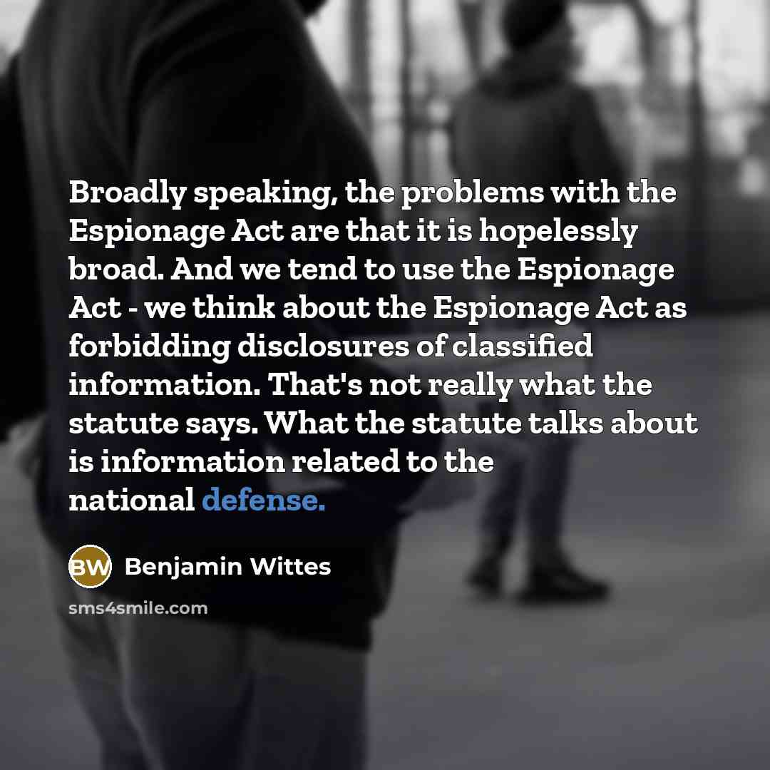 “Broadly speaking, the problems with the Espionage Act are that it is hopelessly broad. And we tend to use the Espionage Act - we think about the Espionage Act as forbidding disclosures of classified information. That's not really what the statute says. What the statute talks about is information…” quote by Benjamin Wittes
