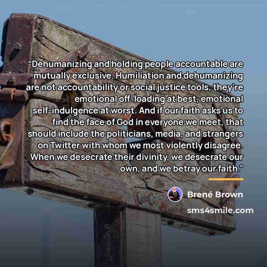 “Dehumanizing and holding people accountable are mutually exclusive. Humiliation and dehumanizing are not accountability or social justice tools, they’re emotional off-loading at best, emotional self-indulgence at worst. And if our faith asks us to find the face of God in everyone we meet, that…” quote by Brené Brown