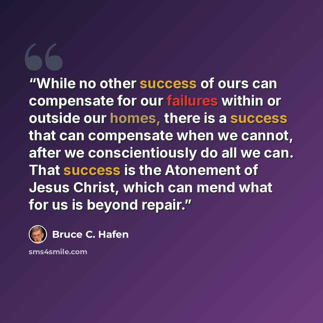 “While no other success of ours can compensate for our failures within or outside our homes, there is a success that can compensate when we cannot, after we conscientiously do all we can. That success is the Atonement of Jesus Christ, which can mend what for us is beyond repair.” quote by Bruce C. Hafen
