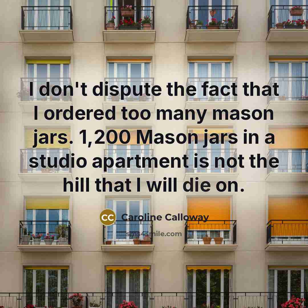 “I don't dispute the fact that I ordered too many mason jars. 1,200 Mason jars in a studio apartment is not the hill that I will die on.” quote by Caroline Calloway