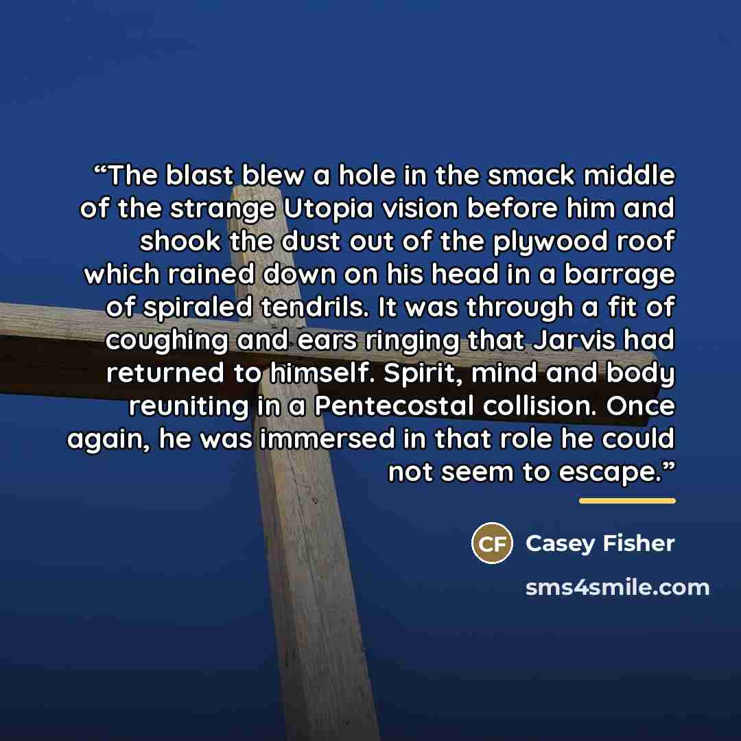 “The blast blew a hole in the smack middle of the strange Utopia vision before him and shook the dust out of the plywood roof which rained down on his head in a barrage of spiraled tendrils. It was through a fit of coughing and ears ringing that Jarvis had returned to himself. Spirit, mind and body…” quote by Casey Fisher