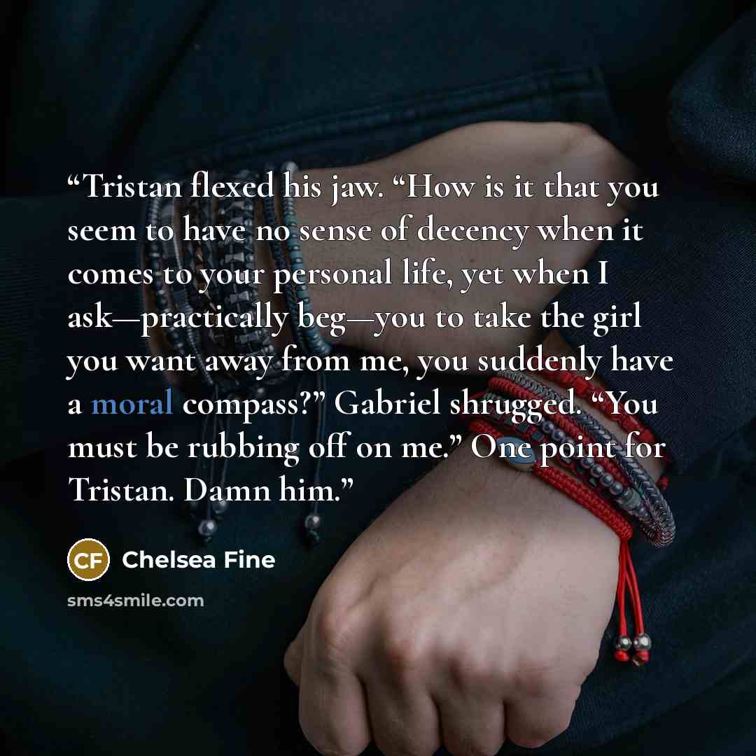“Tristan flexed his jaw. “How is it that you seem to have no sense of decency when it comes to your personal life, yet when I ask—practically beg—you to take the girl you want away from me, you suddenly have a moral compass?” Gabriel shrugged. “You must be rubbing off on me.” One point for Tristan…” quote by Chelsea Fine