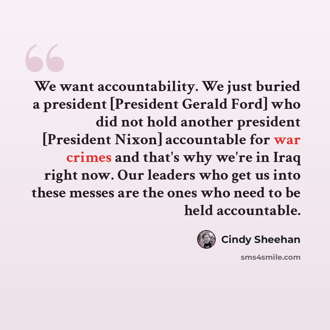 “We want accountability. We just buried a president [President Gerald Ford] who did not hold another president [President Nixon] accountable for war crimes and that's why we're in Iraq right now. Our leaders who get us into these messes are the ones who need to be held accountable.” quote by Cindy Sheehan