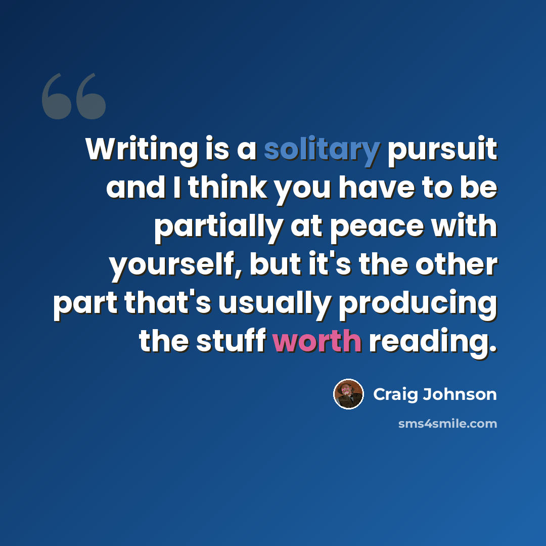 “Writing is a solitary pursuit and I think you have to be partially at peace with yourself, but it's the other part that's usually producing the stuff worth reading.” quote by Craig Johnson