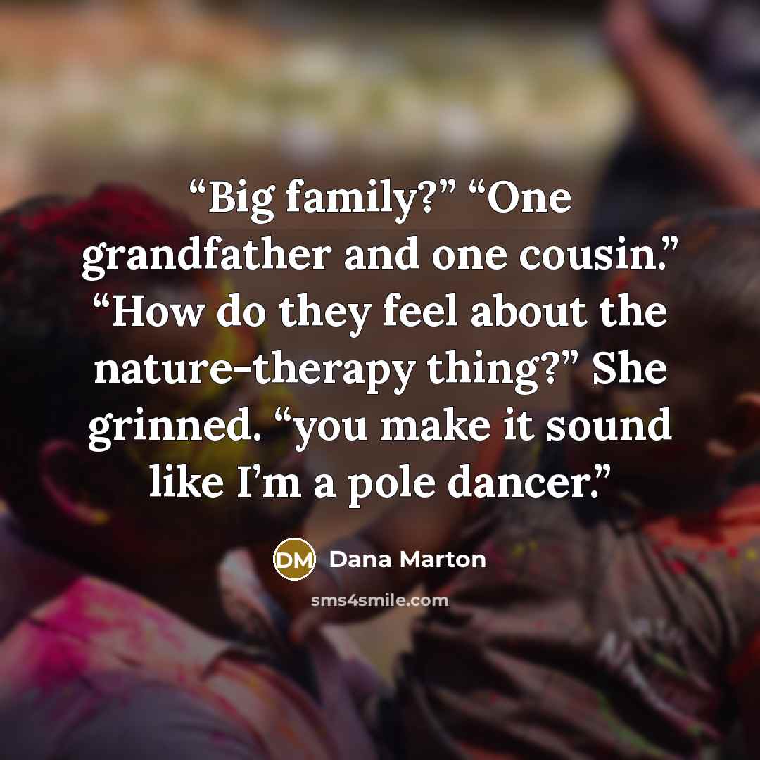 “Big family?” “One grandfather and one cousin.” “How do they feel about the nature-therapy thing?” She grinned. “you make it sound like I’m a pole dancer.” quote by Dana Marton