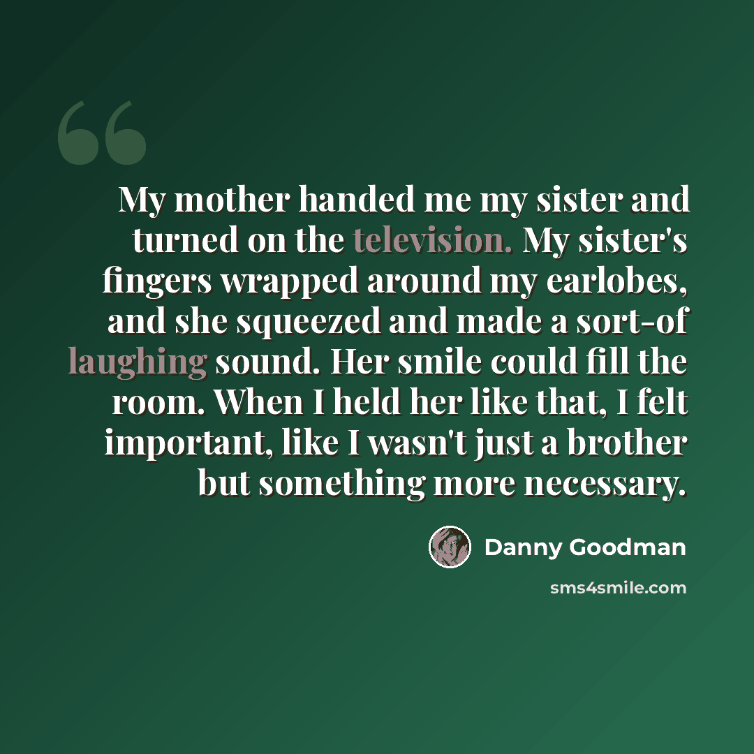 “My mother handed me my sister and turned on the television. My sister's fingers wrapped around my earlobes, and she squeezed and made a sort-of laughing sound. Her smile could fill the room. When I held her like that, I felt important, like I wasn't just a brother but something more necessary.” quote by Danny Goodman