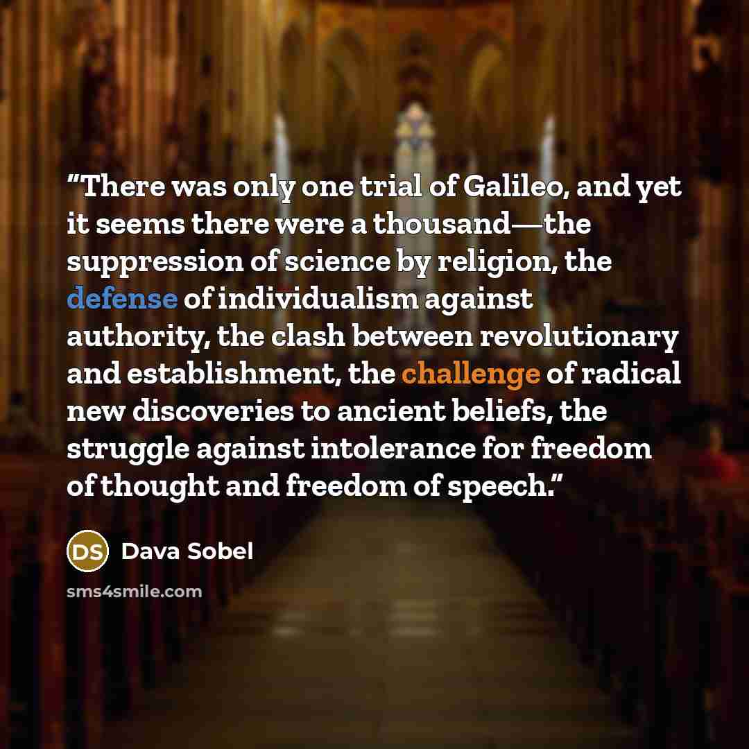 “There was only one trial of Galileo, and yet it seems there were a thousand—the suppression of science by religion, the defense of individualism against authority, the clash between revolutionary and establishment, the challenge of radical new discoveries to ancient beliefs, the struggle against…” quote by Dava Sobel