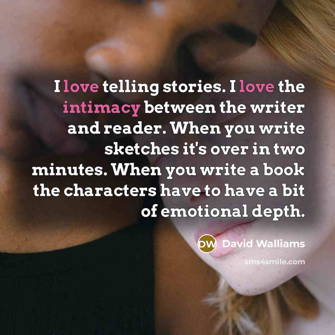 “I love telling stories. I love the intimacy between the writer and reader. When you write sketches it's over in two minutes. When you write a book the characters have to have a bit of emotional depth.” quote by David Walliams