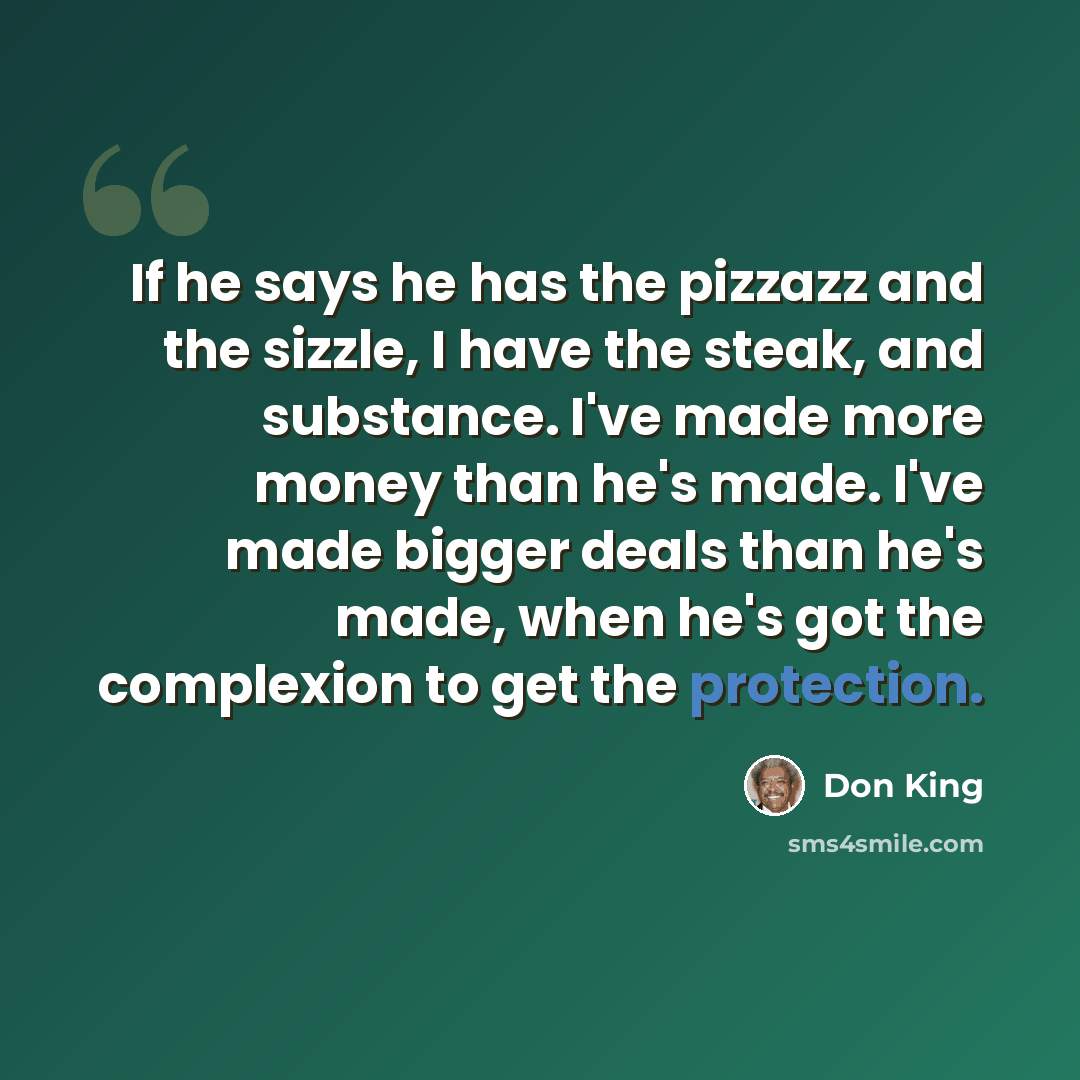 “If he says he has the pizzazz and the sizzle, I have the steak, and substance. I've made more money than he's made. I've made bigger deals than he's made, when he's got the complexion to get the protection.” quote by Don King