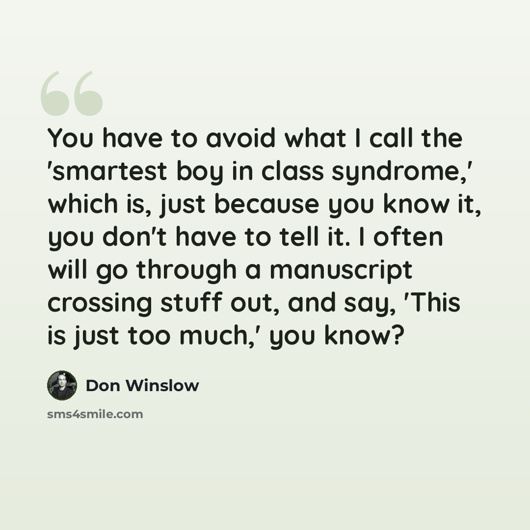 “You have to avoid what I call the 'smartest boy in class syndrome,' which is, just because you know it, you don't have to tell it. I often will go through a manuscript crossing stuff out, and say, 'This is just too much,' you know?” quote by Don Winslow