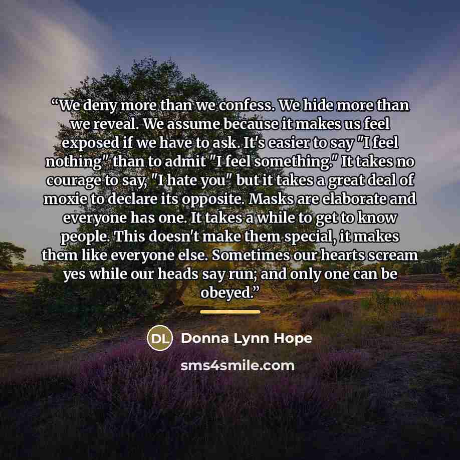 “We deny more than we confess. We hide more than we reveal. We assume because it makes us feel exposed if we have to ask. It's easier to say "I feel nothing" than to admit "I feel something." It takes no courage to say, "I hate you" but it takes a great deal of moxie to declare its opposite. Masks…” quote by Donna Lynn Hope