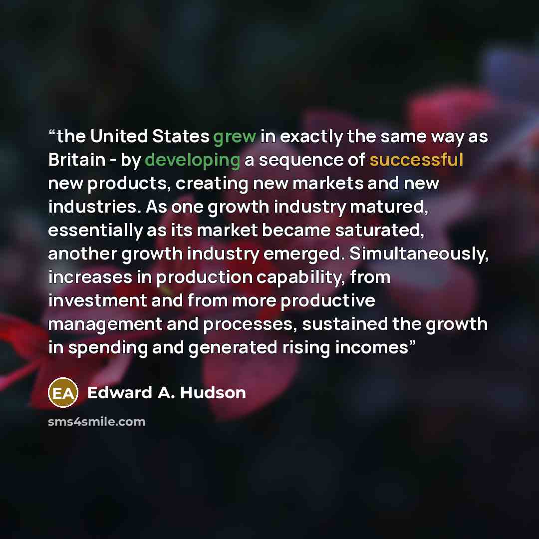 “the United States grew in exactly the same way as Britain - by developing a sequence of successful new products, creating new markets and new industries. As one growth industry matured, essentially as its market became saturated, another growth industry emerged. Simultaneously, increases in…” quote by Edward A. Hudson